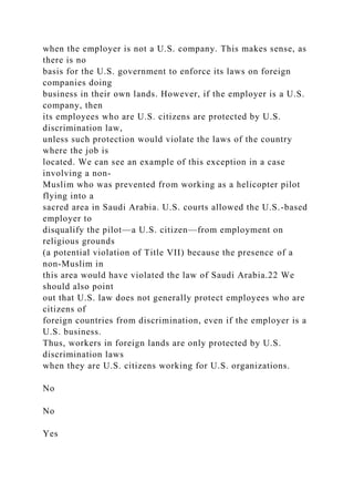 when the employer is not a U.S. company. This makes sense, as
there is no
basis for the U.S. government to enforce its laws on foreign
companies doing
business in their own lands. However, if the employer is a U.S.
company, then
its employees who are U.S. citizens are protected by U.S.
discrimination law,
unless such protection would violate the laws of the country
where the job is
located. We can see an example of this exception in a case
involving a non-
Muslim who was prevented from working as a helicopter pilot
flying into a
sacred area in Saudi Arabia. U.S. courts allowed the U.S.-based
employer to
disqualify the pilot—a U.S. citizen—from employment on
religious grounds
(a potential violation of Title VII) because the presence of a
non-Muslim in
this area would have violated the law of Saudi Arabia.22 We
should also point
out that U.S. law does not generally protect employees who are
citizens of
foreign countries from discrimination, even if the employer is a
U.S. business.
Thus, workers in foreign lands are only protected by U.S.
discrimination laws
when they are U.S. citizens working for U.S. organizations.
No
No
Yes
 