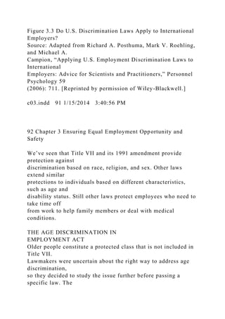 Figure 3.3 Do U.S. Discrimination Laws Apply to International
Employers?
Source: Adapted from Richard A. Posthuma, Mark V. Roehling,
and Michael A.
Campion, “Applying U.S. Employment Discrimination Laws to
International
Employers: Advice for Scientists and Practitioners,” Personnel
Psychology 59
(2006): 711. [Reprinted by permission of Wiley-Blackwell.]
c03.indd 91 1/15/2014 3:40:56 PM
92 Chapter 3 Ensuring Equal Employment Opportunity and
Safety
We’ve seen that Title VII and its 1991 amendment provide
protection against
discrimination based on race, religion, and sex. Other laws
extend similar
protections to individuals based on different characteristics,
such as age and
disability status. Still other laws protect employees who need to
take time off
from work to help family members or deal with medical
conditions.
THE AGE DISCRIMINATION IN
EMPLOYMENT ACT
Older people constitute a protected class that is not included in
Title VII.
Lawmakers were uncertain about the right way to address age
discrimination,
so they decided to study the issue further before passing a
specific law. The
 