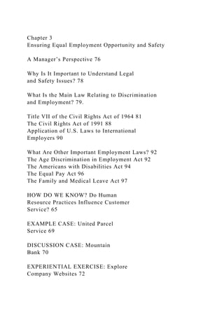Chapter 3
Ensuring Equal Employment Opportunity and Safety
A Manager’s Perspective 76
Why Is It Important to Understand Legal
and Safety Issues? 78
What Is the Main Law Relating to Discrimination
and Employment? 79.
Title VII of the Civil Rights Act of 1964 81
The Civil Rights Act of 1991 88
Application of U.S. Laws to International
Employers 90
What Are Other Important Employment Laws? 92
The Age Discrimination in Employment Act 92
The Americans with Disabilities Act 94
The Equal Pay Act 96
The Family and Medical Leave Act 97
HOW DO WE KNOW? Do Human
Resource Practices Influence Customer
Service? 65
EXAMPLE CASE: United Parcel
Service 69
DISCUSSION CASE: Mountain
Bank 70
EXPERIENTIAL EXERCISE: Explore
Company Websites 72
 