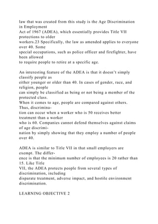 law that was created from this study is the Age Discrimination
in Employment
Act of 1967 (ADEA), which essentially provides Title VII
protections to older
workers.23 Specifically, the law as amended applies to everyone
over 40. Some
special occupations, such as police officer and firefighter, have
been allowed
to require people to retire at a specific age.
An interesting feature of the ADEA is that it doesn’t simply
classify people as
either younger or older than 40. In cases of gender, race, and
religion, people
can simply be classified as being or not being a member of the
protected class.
When it comes to age, people are compared against others.
Thus, discrimina-
tion can occur when a worker who is 50 receives better
treatment than a worker
who is 60. Companies cannot defend themselves against claims
of age discrimi-
nation by simply showing that they employ a number of people
over 40.
ADEA is similar to Title VII in that small employers are
exempt. The differ-
ence is that the minimum number of employees is 20 rather than
15. Like Title
VII, the ADEA protects people from several types of
discrimination, including
disparate treatment, adverse impact, and hostile environment
discrimination.
LEARNING OBJECTIVE 2
 
