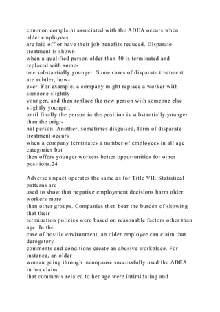common complaint associated with the ADEA occurs when
older employees
are laid off or have their job benefits reduced. Disparate
treatment is shown
when a qualified person older than 40 is terminated and
replaced with some-
one substantially younger. Some cases of disparate treatment
are subtler, how-
ever. For example, a company might replace a worker with
someone slightly
younger, and then replace the new person with someone else
slightly younger,
until finally the person in the position is substantially younger
than the origi-
nal person. Another, sometimes disguised, form of disparate
treatment occurs
when a company terminates a number of employees in all age
categories but
then offers younger workers better opportunities for other
positions.24
Adverse impact operates the same as for Title VII. Statistical
patterns are
used to show that negative employment decisions harm older
workers more
than other groups. Companies then bear the burden of showing
that their
termination policies were based on reasonable factors other than
age. In the
case of hostile environment, an older employee can claim that
derogatory
comments and conditions create an abusive workplace. For
instance, an older
woman going through menopause successfully used the ADEA
in her claim
that comments related to her age were intimidating and
 