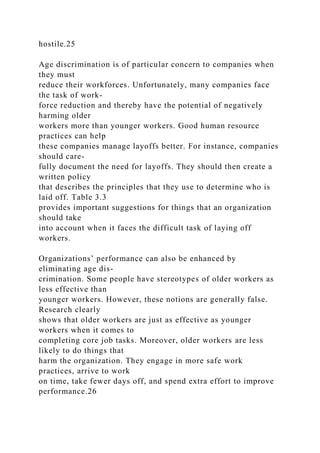 hostile.25
Age discrimination is of particular concern to companies when
they must
reduce their workforces. Unfortunately, many companies face
the task of work-
force reduction and thereby have the potential of negatively
harming older
workers more than younger workers. Good human resource
practices can help
these companies manage layoffs better. For instance, companies
should care-
fully document the need for layoffs. They should then create a
written policy
that describes the principles that they use to determine who is
laid off. Table 3.3
provides important suggestions for things that an organization
should take
into account when it faces the difficult task of laying off
workers.
Organizations’ performance can also be enhanced by
eliminating age dis-
crimination. Some people have stereotypes of older workers as
less effective than
younger workers. However, these notions are generally false.
Research clearly
shows that older workers are just as effective as younger
workers when it comes to
completing core job tasks. Moreover, older workers are less
likely to do things that
harm the organization. They engage in more safe work
practices, arrive to work
on time, take fewer days off, and spend extra effort to improve
performance.26
 