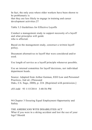 In fact, the only area where older workers have been shown to
be problematic is
that they are less likely to engage in training and career
development activities.27
Table 3.3 Guidelines for Effective Layoffs
Conduct a management study to support necessity of a layoff
and what principles will guide
who is affected.
Based on the management study, construct a written layoff
policy.
Document alternatives to layoff that were considered and/or
used.
Use length of service as a layoff principle whenever possible.
Use an internal committee for layoff decisions, not individual
department heads.
Source: Adapted from Arthur Gutman, EEO Law and Personnel
Practices, 2nd ed. (Thousand
Oaks, CA: Sage, 2000), p. 224. [Reprinted with permission.]
c03.indd 93 1/15/2014 3:40:56 PM
94 Chapter 3 Ensuring Equal Employment Opportunity and
Safety
THE AMERICANS WITH DISABILITIES ACT
What if you were in a skiing accident and lost the use of your
legs? Should
 