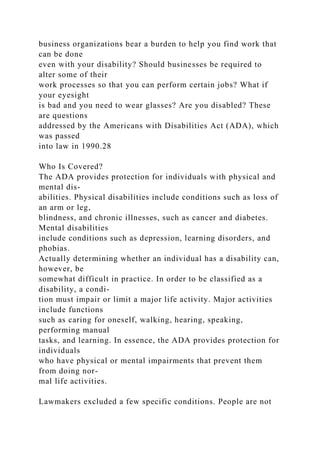 business organizations bear a burden to help you find work that
can be done
even with your disability? Should businesses be required to
alter some of their
work processes so that you can perform certain jobs? What if
your eyesight
is bad and you need to wear glasses? Are you disabled? These
are questions
addressed by the Americans with Disabilities Act (ADA), which
was passed
into law in 1990.28
Who Is Covered?
The ADA provides protection for individuals with physical and
mental dis-
abilities. Physical disabilities include conditions such as loss of
an arm or leg,
blindness, and chronic illnesses, such as cancer and diabetes.
Mental disabilities
include conditions such as depression, learning disorders, and
phobias.
Actually determining whether an individual has a disability can,
however, be
somewhat difficult in practice. In order to be classified as a
disability, a condi-
tion must impair or limit a major life activity. Major activities
include functions
such as caring for oneself, walking, hearing, speaking,
performing manual
tasks, and learning. In essence, the ADA provides protection for
individuals
who have physical or mental impairments that prevent them
from doing nor-
mal life activities.
Lawmakers excluded a few specific conditions. People are not
 