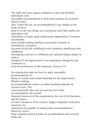 The ADA also may require companies to provide disabled
individuals with
reasonable accommodation to help them perform the essential
duties of their
jobs. Under the law, an accommodation is any change in the
work environ-
ment or in the way things are customarily done that enables an
individual with
a disability to enjoy equal employment opportunities. Common
accommoda-
tions include making facilities accessible to people in
wheelchairs, restructur-
ing parts of the job, modifying work schedules, modifying work
equipment,
reassigning a person to a different job, and providing a helper to
read or
interpret.32 An organization is not required to change the job
conditions to
meet the preferences of the employee, however.33
An organization may not have to make reasonable
accommodations if
doing so would create undue hardship for the organization.
Whether making
an accommodation creates an undue hardship depends on
several issues. The
courts generally take into account the cost of the
accommodation, the overall
financial resources of the organization, the size of the business,
and the nature
of what it produces.34 In essence, bigger companies with more
resources are
expected to be capable of making more accommodations.
However, even a
large company need not make an accommodation that severely
harms the
 