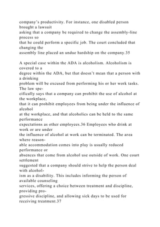 company’s productivity. For instance, one disabled person
brought a lawsuit
asking that a company be required to change the assembly-line
process so
that he could perform a specific job. The court concluded that
changing the
assembly line placed an undue hardship on the company.35
A special case within the ADA is alcoholism. Alcoholism is
covered to a
degree within the ADA, but that doesn’t mean that a person with
a drinking
problem will be excused from performing his or her work tasks.
The law spe-
cifically says that a company can prohibit the use of alcohol at
the workplace,
that it can prohibit employees from being under the influence of
alcohol
at the workplace, and that alcoholics can be held to the same
performance
expectations as other employees.36 Employees who drink at
work or are under
the influence of alcohol at work can be terminated. The area
where reason-
able accommodation comes into play is usually reduced
performance or
absences that come from alcohol use outside of work. One court
settlement
suggested that a company should strive to help the person deal
with alcohol-
ism as a disability. This includes informing the person of
available counseling
services, offering a choice between treatment and discipline,
providing pro-
gressive discipline, and allowing sick days to be used for
receiving treatment.37
 