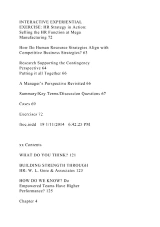 INTERACTIVE EXPERIENTIAL
EXERCISE: HR Strategy in Action:
Selling the HR Function at Mega
Manufacturing 72
How Do Human Resource Strategies Align with
Competitive Business Strategies? 63
Research Supporting the Contingency
Perspective 64
Putting it all Together 66
A Manager’s Perspective Revisited 66
Summary/Key Terms/Discussion Questions 67
Cases 69
Exercises 72
ftoc.indd 19 1/11/2014 6:42:25 PM
xx Contents
WHAT DO YOU THINK? 121
BUILDING STRENGTH THROUGH
HR: W. L. Gore & Associates 123
HOW DO WE KNOW? Do
Empowered Teams Have Higher
Performance? 125
Chapter 4
 