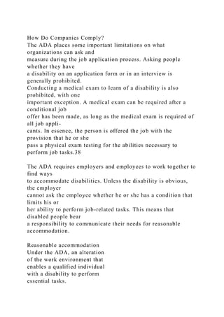 How Do Companies Comply?
The ADA places some important limitations on what
organizations can ask and
measure during the job application process. Asking people
whether they have
a disability on an application form or in an interview is
generally prohibited.
Conducting a medical exam to learn of a disability is also
prohibited, with one
important exception. A medical exam can be required after a
conditional job
offer has been made, as long as the medical exam is required of
all job appli-
cants. In essence, the person is offered the job with the
provision that he or she
pass a physical exam testing for the abilities necessary to
perform job tasks.38
The ADA requires employers and employees to work together to
find ways
to accommodate disabilities. Unless the disability is obvious,
the employer
cannot ask the employee whether he or she has a condition that
limits his or
her ability to perform job-related tasks. This means that
disabled people bear
a responsibility to communicate their needs for reasonable
accommodation.
Reasonable accommodation
Under the ADA, an alteration
of the work environment that
enables a qualified individual
with a disability to perform
essential tasks.
 
