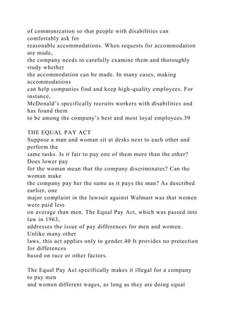 of communication so that people with disabilities can
comfortably ask for
reasonable accommodations. When requests for accommodation
are made,
the company needs to carefully examine them and thoroughly
study whether
the accommodation can be made. In many cases, making
accommodations
can help companies find and keep high-quality employees. For
instance,
McDonald’s specifically recruits workers with disabilities and
has found them
to be among the company’s best and most loyal employees.39
THE EQUAL PAY ACT
Suppose a man and woman sit at desks next to each other and
perform the
same tasks. Is it fair to pay one of them more than the other?
Does lower pay
for the woman mean that the company discriminates? Can the
woman make
the company pay her the same as it pays the man? As described
earlier, one
major complaint in the lawsuit against Walmart was that women
were paid less
on average than men. The Equal Pay Act, which was passed into
law in 1963,
addresses the issue of pay differences for men and women.
Unlike many other
laws, this act applies only to gender.40 It provides no protection
for differences
based on race or other factors.
The Equal Pay Act specifically makes it illegal for a company
to pay men
and women different wages, as long as they are doing equal
 