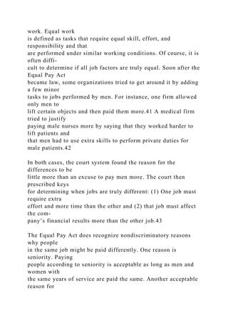 work. Equal work
is defined as tasks that require equal skill, effort, and
responsibility and that
are performed under similar working conditions. Of course, it is
often diffi-
cult to determine if all job factors are truly equal. Soon after the
Equal Pay Act
became law, some organizations tried to get around it by adding
a few minor
tasks to jobs performed by men. For instance, one firm allowed
only men to
lift certain objects and then paid them more.41 A medical firm
tried to justify
paying male nurses more by saying that they worked harder to
lift patients and
that men had to use extra skills to perform private duties for
male patients.42
In both cases, the court system found the reason for the
differences to be
little more than an excuse to pay men more. The court then
prescribed keys
for determining when jobs are truly different: (1) One job must
require extra
effort and more time than the other and (2) that job must affect
the com-
pany’s financial results more than the other job.43
The Equal Pay Act does recognize nondiscriminatory reasons
why people
in the same job might be paid differently. One reason is
seniority. Paying
people according to seniority is acceptable as long as men and
women with
the same years of service are paid the same. Another acceptable
reason for
 