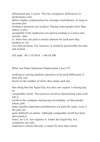 differential pay is merit. The law recognizes differences in
performance and
allows higher compensation for stronger contributors, as long as
accurate per-
formance measures are in place. Paying some people more than
others is also
acceptable if the employees are paid according to a piece-rate
system—that
is, when they are paid a certain amount for each part they
produce or ser-
vice they perform. For instance, it would be permissible for men
and women
c03.indd 96 1/15/2014 3:40:56 PM
What Are Other Important Employment Laws? 97
working as sewing machine operators to be paid differently if
their pay was
based on the number of shirts they made each day.
One thing that the Equal Pay Act does not require is basing pay
on
comparable worth. This practice involves determining what each
job is
worth to the company and paying accordingly, so that people
whose jobs
make equally important contributions are paid the same, even if
the jobs are
quite different in nature. Although comparable worth has been
advocated at
times, no U.S. law requires it. Under the Equal Pay Act,
companies are only
required to ensure that pay is equal for men and women
 