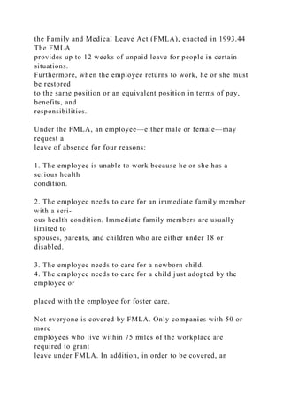 the Family and Medical Leave Act (FMLA), enacted in 1993.44
The FMLA
provides up to 12 weeks of unpaid leave for people in certain
situations.
Furthermore, when the employee returns to work, he or she must
be restored
to the same position or an equivalent position in terms of pay,
benefits, and
responsibilities.
Under the FMLA, an employee—either male or female—may
request a
leave of absence for four reasons:
1. The employee is unable to work because he or she has a
serious health
condition.
2. The employee needs to care for an immediate family member
with a seri-
ous health condition. Immediate family members are usually
limited to
spouses, parents, and children who are either under 18 or
disabled.
3. The employee needs to care for a newborn child.
4. The employee needs to care for a child just adopted by the
employee or
placed with the employee for foster care.
Not everyone is covered by FMLA. Only companies with 50 or
more
employees who live within 75 miles of the workplace are
required to grant
leave under FMLA. In addition, in order to be covered, an
 