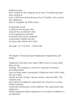 employee must
have worked for the company for at least 12 months and must
have worked at
least 1,250 hours during the previous 12 months. Also, certain
key employees
may be ineligible for FMLA leave.
Comparable worth
A measure that assumes that
each job has an inherent value
to the organization and that
dissimilar jobs can be compared
to determine whether the pay
for these jobs reflects this value.
c03.indd 97 1/15/2014 3:40:56 PM
98 Chapter 3 Ensuring Equal Employment Opportunity and
Safety
Employees who take leave under FMLA receive no pay while
they are not
working. The company is, however, required to continue
providing health-
care coverage under a group plan. Employees who wish to take
the leave must
usually provide 30 days’ advance notice, when possible. The
company may
also require an employee requesting leave based on a serious
health condition
to provide certification of the condition. The requirement that
employees
inform employers before taking leave for medical conditions is
an important
 