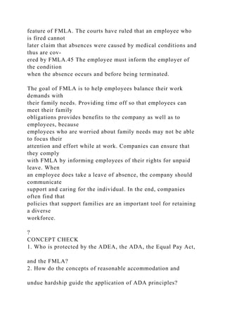 feature of FMLA. The courts have ruled that an employee who
is fired cannot
later claim that absences were caused by medical conditions and
thus are cov-
ered by FMLA.45 The employee must inform the employer of
the condition
when the absence occurs and before being terminated.
The goal of FMLA is to help employees balance their work
demands with
their family needs. Providing time off so that employees can
meet their family
obligations provides benefits to the company as well as to
employees, because
employees who are worried about family needs may not be able
to focus their
attention and effort while at work. Companies can ensure that
they comply
with FMLA by informing employees of their rights for unpaid
leave. When
an employee does take a leave of absence, the company should
communicate
support and caring for the individual. In the end, companies
often find that
policies that support families are an important tool for retaining
a diverse
workforce.
?
CONCEPT CHECK
1. Who is protected by the ADEA, the ADA, the Equal Pay Act,
and the FMLA?
2. How do the concepts of reasonable accommodation and
undue hardship guide the application of ADA principles?
 