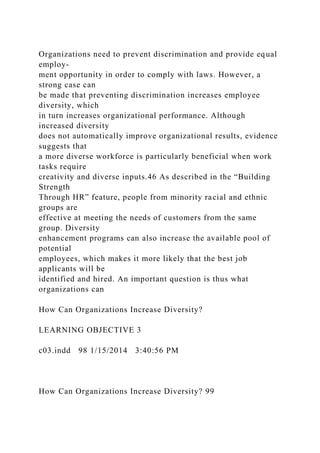 Organizations need to prevent discrimination and provide equal
employ-
ment opportunity in order to comply with laws. However, a
strong case can
be made that preventing discrimination increases employee
diversity, which
in turn increases organizational performance. Although
increased diversity
does not automatically improve organizational results, evidence
suggests that
a more diverse workforce is particularly beneficial when work
tasks require
creativity and diverse inputs.46 As described in the “Building
Strength
Through HR” feature, people from minority racial and ethnic
groups are
effective at meeting the needs of customers from the same
group. Diversity
enhancement programs can also increase the available pool of
potential
employees, which makes it more likely that the best job
applicants will be
identified and hired. An important question is thus what
organizations can
How Can Organizations Increase Diversity?
LEARNING OBJECTIVE 3
c03.indd 98 1/15/2014 3:40:56 PM
How Can Organizations Increase Diversity? 99
 