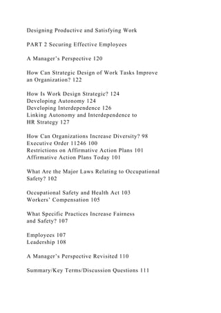 Designing Productive and Satisfying Work
PART 2 Securing Effective Employees
A Manager’s Perspective 120
How Can Strategic Design of Work Tasks Improve
an Organization? 122
How Is Work Design Strategic? 124
Developing Autonomy 124
Developing Interdependence 126
Linking Autonomy and Interdependence to
HR Strategy 127
How Can Organizations Increase Diversity? 98
Executive Order 11246 100
Restrictions on Affirmative Action Plans 101
Affirmative Action Plans Today 101
What Are the Major Laws Relating to Occupational
Safety? 102
Occupational Safety and Health Act 103
Workers’ Compensation 105
What Specific Practices Increase Fairness
and Safety? 107
Employees 107
Leadership 108
A Manager’s Perspective Revisited 110
Summary/Key Terms/Discussion Questions 111
 