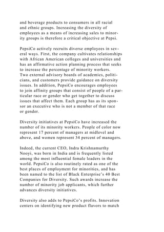 and beverage products to consumers in all racial
and ethnic groups. Increasing the diversity of
employees as a means of increasing sales to minor-
ity groups is therefore a critical objective at Pepsi.
PepsiCo actively recruits diverse employees in sev-
eral ways. First, the company cultivates relationships
with African American colleges and universities and
has an affirmative action planning process that seeks
to increase the percentage of minority workers.
Two external advisory boards of academics, politi-
cians, and customers provide guidance on diversity
issues. In addition, PepsiCo encourages employees
to join affinity groups that consist of people of a par-
ticular race or gender who get together to discuss
issues that affect them. Each group has as its spon-
sor an executive who is not a member of that race
or gender.
Diversity initiatives at PepsiCo have increased the
number of its minority workers. People of color now
represent 17 percent of managers at midlevel and
above, and women represent 34 percent of managers.
Indeed, the current CEO, Indra Krishnamurthy
Nooyi, was born in India and is frequently listed
among the most influential female leaders in the
world. PepsiCo is also routinely rated as one of the
best places of employment for minorities, and has
been named to the list of Black Enterprise’s 40 Best
Companies for Diversity. Such awards increase the
number of minority job applicants, which further
advances diversity initiatives.
Diversity also adds to PepsiCo’s profits. Innovation
centers on identifying new product flavors to match
 