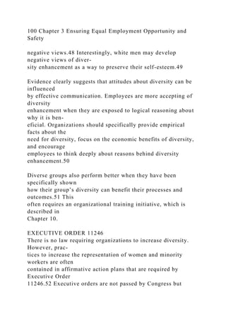100 Chapter 3 Ensuring Equal Employment Opportunity and
Safety
negative views.48 Interestingly, white men may develop
negative views of diver-
sity enhancement as a way to preserve their self-esteem.49
Evidence clearly suggests that attitudes about diversity can be
influenced
by effective communication. Employees are more accepting of
diversity
enhancement when they are exposed to logical reasoning about
why it is ben-
eficial. Organizations should specifically provide empirical
facts about the
need for diversity, focus on the economic benefits of diversity,
and encourage
employees to think deeply about reasons behind diversity
enhancement.50
Diverse groups also perform better when they have been
specifically shown
how their group’s diversity can benefit their processes and
outcomes.51 This
often requires an organizational training initiative, which is
described in
Chapter 10.
EXECUTIVE ORDER 11246
There is no law requiring organizations to increase diversity.
However, prac-
tices to increase the representation of women and minority
workers are often
contained in affirmative action plans that are required by
Executive Order
11246.52 Executive orders are not passed by Congress but
 