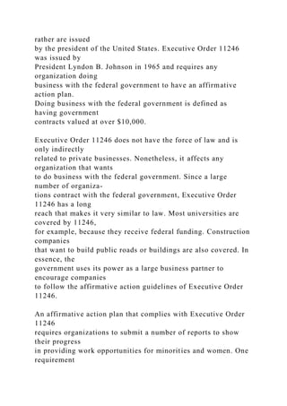 rather are issued
by the president of the United States. Executive Order 11246
was issued by
President Lyndon B. Johnson in 1965 and requires any
organization doing
business with the federal government to have an affirmative
action plan.
Doing business with the federal government is defined as
having government
contracts valued at over $10,000.
Executive Order 11246 does not have the force of law and is
only indirectly
related to private businesses. Nonetheless, it affects any
organization that wants
to do business with the federal government. Since a large
number of organiza-
tions contract with the federal government, Executive Order
11246 has a long
reach that makes it very similar to law. Most universities are
covered by 11246,
for example, because they receive federal funding. Construction
companies
that want to build public roads or buildings are also covered. In
essence, the
government uses its power as a large business partner to
encourage companies
to follow the affirmative action guidelines of Executive Order
11246.
An affirmative action plan that complies with Executive Order
11246
requires organizations to submit a number of reports to show
their progress
in providing work opportunities for minorities and women. One
requirement
 