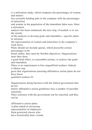 is a utilization study, which compares the percentages of women
and minori-
ties currently holding jobs in the company with the percentages
of minorities
and women in the population of the immediate labor area. Once
a utilization
analysis has been conducted, the next step, if needed, is to use
the results
of the analysis to develop goals and timetables—specific plans
to increase
the representation of women and minorities in the company’s
work force.
Plans should not include quotas, which prescribe certain
percentages to be
hired; rather, they must be flexible objectives. Organizations
must then show
a good faith effort, or reasonable actions, to achieve the goals
and timetables.
There is no requirement to hire unqualified workers. Indeed,
evidence sug-
gests that organizations pursuing affirmative action plans do not
have fewer
qualified workers.53
Organizations doing business with the federal government that
do not
follow affirmative action guidelines face a number of possible
sanctions.
Their contracts with the government can be canceled, and they
can be
Affirmative action plans
A plan aimed at increasing
representation of employees
from protected classes who
have historically been victims
 