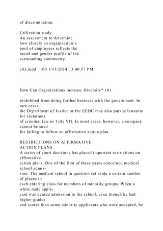 of discrimination.
Utilization study
An assessment to determine
how closely an organization’s
pool of employees reflects the
racial and gender profile of the
surrounding community.
c03.indd 100 1/15/2014 3:40:57 PM
How Can Organizations Increase Diversity? 101
prohibited from doing further business with the government. In
rare cases,
the Department of Justice or the EEOC may also pursue lawsuits
for violations
of criminal law or Title VII. In most cases, however, a company
cannot be sued
for failing to follow an affirmative action plan.
RESTRICTIONS ON AFFIRMATIVE
ACTION PLANS
A series of court decisions has placed important restrictions on
affirmative
action plans. One of the first of these cases concerned medical
school admis-
sion. The medical school in question set aside a certain number
of places in
each entering class for members of minority groups. When a
white male appli-
cant was denied admission to the school, even though he had
higher grades
and scores than some minority applicants who were accepted, he
 
