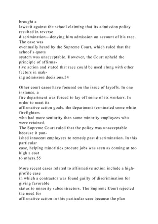 brought a
lawsuit against the school claiming that its admission policy
resulted in reverse
discrimination—denying him admission on account of his race.
The case was
eventually heard by the Supreme Court, which ruled that the
school’s quota
system was unacceptable. However, the Court upheld the
principle of affirma-
tive action and stated that race could be used along with other
factors in mak-
ing admission decisions.54
Other court cases have focused on the issue of layoffs. In one
instance, a
fire department was forced to lay off some of its workers. In
order to meet its
affirmative action goals, the department terminated some white
firefighters
who had more seniority than some minority employees who
were retained.
The Supreme Court ruled that the policy was unacceptable
because it pun-
ished innocent employees to remedy past discrimination. In this
particular
case, helping minorities procure jobs was seen as coming at too
high a cost
to others.55
More recent cases related to affirmative action include a high-
profile case
in which a contractor was found guilty of discrimination for
giving favorable
status to minority subcontractors. The Supreme Court rejected
the need for
affirmative action in this particular case because the plan
 