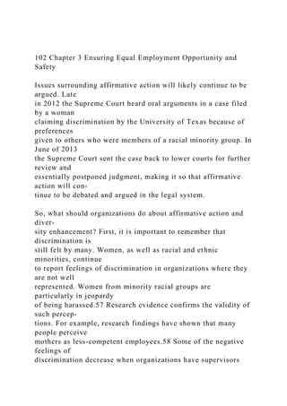 102 Chapter 3 Ensuring Equal Employment Opportunity and
Safety
Issues surrounding affirmative action will likely continue to be
argued. Late
in 2012 the Supreme Court heard oral arguments in a case filed
by a woman
claiming discrimination by the University of Texas because of
preferences
given to others who were members of a racial minority group. In
June of 2013
the Supreme Court sent the case back to lower courts for further
review and
essentially postponed judgment, making it so that affirmative
action will con-
tinue to be debated and argued in the legal system.
So, what should organizations do about affirmative action and
diver-
sity enhancement? First, it is important to remember that
discrimination is
still felt by many. Women, as well as racial and ethnic
minorities, continue
to report feelings of discrimination in organizations where they
are not well
represented. Women from minority racial groups are
particularly in jeopardy
of being harassed.57 Research evidence confirms the validity of
such percep-
tions. For example, research findings have shown that many
people perceive
mothers as less-competent employees.58 Some of the negative
feelings of
discrimination decrease when organizations have supervisors
 