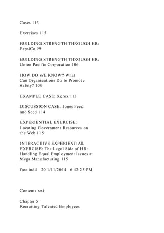 Cases 113
Exercises 115
BUILDING STRENGTH THROUGH HR:
PepsiCo 99
BUILDING STRENGTH THROUGH HR:
Union Pacific Corporation 106
HOW DO WE KNOW? What
Can Organizations Do to Promote
Safety? 109
EXAMPLE CASE: Xerox 113
DISCUSSION CASE: Jones Feed
and Seed 114
EXPERIENTIAL EXERCISE:
Locating Government Resources on
the Web 115
INTERACTIVE EXPERIENTIAL
EXERCISE: The Legal Side of HR:
Handling Equal Employment Issues at
Mega Manufacturing 115
ftoc.indd 20 1/11/2014 6:42:25 PM
Contents xxi
Chapter 5
Recruiting Talented Employees
 