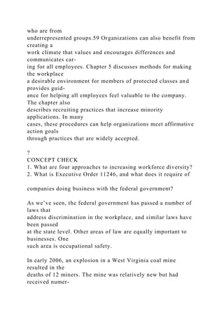 who are from
underrepresented groups.59 Organizations can also benefit from
creating a
work climate that values and encourages differences and
communicates car-
ing for all employees. Chapter 5 discusses methods for making
the workplace
a desirable environment for members of protected classes and
provides guid-
ance for helping all employees feel valuable to the company.
The chapter also
describes recruiting practices that increase minority
applications. In many
cases, these procedures can help organizations meet affirmative
action goals
through practices that are widely accepted.
?
CONCEPT CHECK
1. What are four approaches to increasing workforce diversity?
2. What is Executive Order 11246, and what does it require of
companies doing business with the federal government?
As we’ve seen, the federal government has passed a number of
laws that
address discrimination in the workplace, and similar laws have
been passed
at the state level. Other areas of law are equally important to
businesses. One
such area is occupational safety.
In early 2006, an explosion in a West Virginia coal mine
resulted in the
deaths of 12 miners. The mine was relatively new but had
received numer-
 