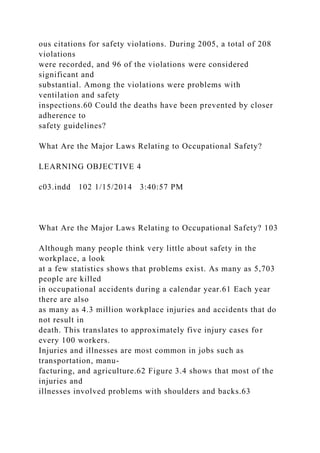 ous citations for safety violations. During 2005, a total of 208
violations
were recorded, and 96 of the violations were considered
significant and
substantial. Among the violations were problems with
ventilation and safety
inspections.60 Could the deaths have been prevented by closer
adherence to
safety guidelines?
What Are the Major Laws Relating to Occupational Safety?
LEARNING OBJECTIVE 4
c03.indd 102 1/15/2014 3:40:57 PM
What Are the Major Laws Relating to Occupational Safety? 103
Although many people think very little about safety in the
workplace, a look
at a few statistics shows that problems exist. As many as 5,703
people are killed
in occupational accidents during a calendar year.61 Each year
there are also
as many as 4.3 million workplace injuries and accidents that do
not result in
death. This translates to approximately five injury cases for
every 100 workers.
Injuries and illnesses are most common in jobs such as
transportation, manu-
facturing, and agriculture.62 Figure 3.4 shows that most of the
injuries and
illnesses involved problems with shoulders and backs.63
 