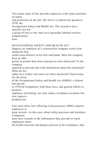 Two major types of law provide employees with some assurance
of safety
and protection on the job. The first is a federal law passed in
1970, the
Occupational Safety and Health Act. The second is not a
specific law but
a group of laws at the state level generally labeled workers’
compensation
laws.
OCCUPATIONAL SAFETY AND HEALTH ACT
Suppose an employee of a construction company works with
chemicals that
could cause blisters on his feet and hands. Does the company
have an obli-
gation to protect him from exposure to such chemicals? Is the
company
required to provide him with information about the chemicals?
What are his
rights as a worker who must use these chemicals? Such issues
are the focus
of the Occupational Safety and Health Act (OSHA), a federal
law passed
in 1970.64 Compliance with these laws, and general efforts to
promote
employee well-being, not only reduce workplace accidents but
also improve
productivity.
Like most other laws affecting work practices, OSHA requires
employers to
keep records—in this case, about safety practices and incidents.
Companies
must have records of the information they provide to teach
employees about
the health concerns and dangers present in the workplace, they
 