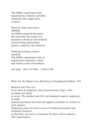 The OSHA requirement that
organizations identify and label
chemicals that might harm
workers.
Material safety data sheet
(MSDS)
An OSHA-required document
that describes the nature of a
hazardous chemical and methods
of preventing and treating
injuries related to the chemical.
Walking/working surfaces
standard
The OSHA requirement that an
organization maintain a clean
and orderly work environment.
c03.indd 104 1/15/2014 3:40:57 PM
What Are the Major Laws Relating to Occupational Safety? 105
Medical and First Aid
Even when an employer takes precautionary steps, some
accidents are likely
to occur. The medical and first aid standard requires employers
to make
medical personnel and first aid supplies available to workers to
treat injuries.
Employees must also have access to medical personnel and
treatment facilities
so that they can receive treatment for more serious injuries.
This requirement
 