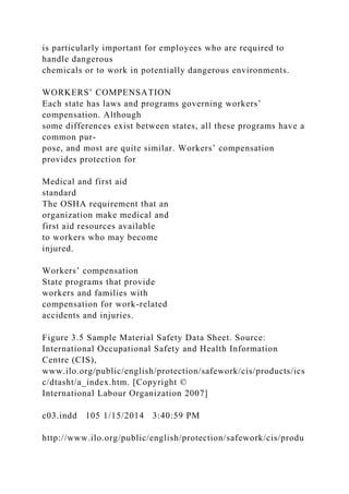 is particularly important for employees who are required to
handle dangerous
chemicals or to work in potentially dangerous environments.
WORKERS’ COMPENSATION
Each state has laws and programs governing workers’
compensation. Although
some differences exist between states, all these programs have a
common pur-
pose, and most are quite similar. Workers’ compensation
provides protection for
Medical and first aid
standard
The OSHA requirement that an
organization make medical and
first aid resources available
to workers who may become
injured.
Workers’ compensation
State programs that provide
workers and families with
compensation for work-related
accidents and injuries.
Figure 3.5 Sample Material Safety Data Sheet. Source:
International Occupational Safety and Health Information
Centre (CIS),
www.ilo.org/public/english/protection/safework/cis/products/ics
c/dtasht/a_index.htm. [Copyright ©
International Labour Organization 2007]
c03.indd 105 1/15/2014 3:40:59 PM
http://www.ilo.org/public/english/protection/safework/cis/produ
 
