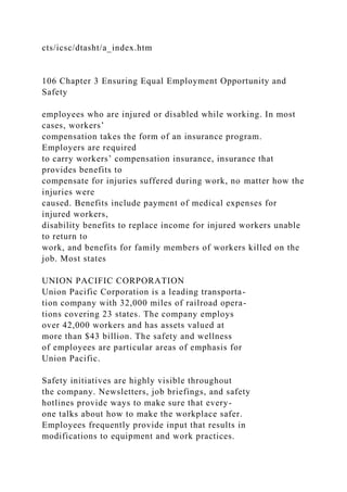 cts/icsc/dtasht/a_index.htm
106 Chapter 3 Ensuring Equal Employment Opportunity and
Safety
employees who are injured or disabled while working. In most
cases, workers’
compensation takes the form of an insurance program.
Employers are required
to carry workers’ compensation insurance, insurance that
provides benefits to
compensate for injuries suffered during work, no matter how the
injuries were
caused. Benefits include payment of medical expenses for
injured workers,
disability benefits to replace income for injured workers unable
to return to
work, and benefits for family members of workers killed on the
job. Most states
UNION PACIFIC CORPORATION
Union Pacific Corporation is a leading transporta-
tion company with 32,000 miles of railroad opera-
tions covering 23 states. The company employs
over 42,000 workers and has assets valued at
more than $43 billion. The safety and wellness
of employees are particular areas of emphasis for
Union Pacific.
Safety initiatives are highly visible throughout
the company. Newsletters, job briefings, and safety
hotlines provide ways to make sure that every-
one talks about how to make the workplace safer.
Employees frequently provide input that results in
modifications to equipment and work practices.
 
