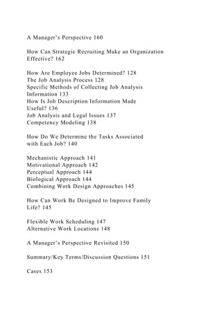 A Manager’s Perspective 160
How Can Strategic Recruiting Make an Organization
Effective? 162
How Are Employee Jobs Determined? 128
The Job Analysis Process 128
Specific Methods of Collecting Job Analysis
Information 133
How Is Job Description Information Made
Useful? 136
Job Analysis and Legal Issues 137
Competency Modeling 138
How Do We Determine the Tasks Associated
with Each Job? 140
Mechanistic Approach 141
Motivational Approach 142
Perceptual Approach 144
Biological Approach 144
Combining Work Design Approaches 145
How Can Work Be Designed to Improve Family
Life? 145
Flexible Work Scheduling 147
Alternative Work Locations 148
A Manager’s Perspective Revisited 150
Summary/Key Terms/Discussion Questions 151
Cases 153
 
