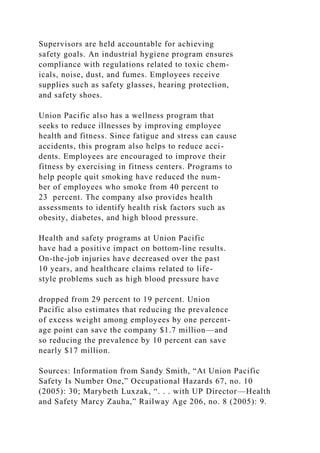 Supervisors are held accountable for achieving
safety goals. An industrial hygiene program ensures
compliance with regulations related to toxic chem-
icals, noise, dust, and fumes. Employees receive
supplies such as safety glasses, hearing protection,
and safety shoes.
Union Pacific also has a wellness program that
seeks to reduce illnesses by improving employee
health and fitness. Since fatigue and stress can cause
accidents, this program also helps to reduce acci-
dents. Employees are encouraged to improve their
fitness by exercising in fitness centers. Programs to
help people quit smoking have reduced the num-
ber of employees who smoke from 40 percent to
23 percent. The company also provides health
assessments to identify health risk factors such as
obesity, diabetes, and high blood pressure.
Health and safety programs at Union Pacific
have had a positive impact on bottom-line results.
On-the-job injuries have decreased over the past
10 years, and healthcare claims related to life-
style problems such as high blood pressure have
dropped from 29 percent to 19 percent. Union
Pacific also estimates that reducing the prevalence
of excess weight among employees by one percent-
age point can save the company $1.7 million—and
so reducing the prevalence by 10 percent can save
nearly $17 million.
Sources: Information from Sandy Smith, “At Union Pacific
Safety Is Number One,” Occupational Hazards 67, no. 10
(2005): 30; Marybeth Luxzak, “. . . with UP Director—Health
and Safety Marcy Zauha,” Railway Age 206, no. 8 (2005): 9.
 