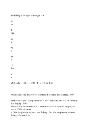 Building Strength Through HR
©
A
P
/W
id
e
W
o
rl
d
P
ho
to
s
c03.indd 106 1/15/2014 3:41:02 PM
What Specific Practices Increase Fairness and Safety? 107
make workers’ compensation a no-fault and exclusive remedy
for injury. This
means that insurance must compensate an injured employee
even if the actions
of the employee caused the injury, but the employee cannot
bring a lawsuit to
 