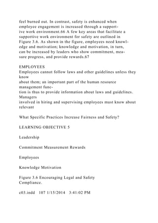 feel burned out. In contrast, safety is enhanced when
employee engagement is increased through a support-
ive work environment.66 A few key areas that facilitate a
supportive work environment for safety are outlined in
Figure 3.6. As shown in the figure, employees need knowl-
edge and motivation; knowledge and motivation, in turn,
can be increased by leaders who show commitment, mea-
sure progress, and provide rewards.67
EMPLOYEES
Employees cannot follow laws and other guidelines unless they
know
about them; an important part of the human resource
management func-
tion is thus to provide information about laws and guidelines.
Managers
involved in hiring and supervising employees must know about
relevant
What Specific Practices Increase Fairness and Safety?
LEARNING OBJECTIVE 5
Leadership
Commitment Measurement Rewards
Employees
Knowledge Motivation
Figure 3.6 Encouraging Legal and Safety
Compliance.
c03.indd 107 1/15/2014 3:41:02 PM
 