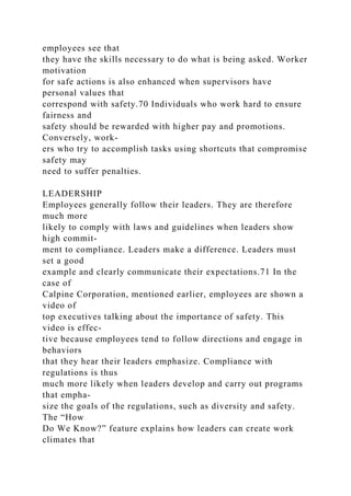 employees see that
they have the skills necessary to do what is being asked. Worker
motivation
for safe actions is also enhanced when supervisors have
personal values that
correspond with safety.70 Individuals who work hard to ensure
fairness and
safety should be rewarded with higher pay and promotions.
Conversely, work-
ers who try to accomplish tasks using shortcuts that compromise
safety may
need to suffer penalties.
LEADERSHIP
Employees generally follow their leaders. They are therefore
much more
likely to comply with laws and guidelines when leaders show
high commit-
ment to compliance. Leaders make a difference. Leaders must
set a good
example and clearly communicate their expectations.71 In the
case of
Calpine Corporation, mentioned earlier, employees are shown a
video of
top executives talking about the importance of safety. This
video is effec-
tive because employees tend to follow directions and engage in
behaviors
that they hear their leaders emphasize. Compliance with
regulations is thus
much more likely when leaders develop and carry out programs
that empha-
size the goals of the regulations, such as diversity and safety.
The “How
Do We Know?” feature explains how leaders can create work
climates that
 