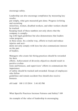 encourage safety.
Leadership can also encourage compliance by measuring key
results;
put simply, what gets measured gets done. Progress in hiring
and recruiting
minorities, women, disabled workers, and older workers should
be tracked.
Keeping track of these numbers not only shows that the
company is comply-
ing with legal guidelines but also demonstrates that leaders
value progress
in these areas. In a similar way, efforts to track and reduce
injuries and acci-
dents not only comply with laws but also communicate interest
on the part
of leaders.
Managers who create fair hiring practices should be rewarded
for their
efforts. Achievement of diversity objectives should result in
positive evalua-
tions and bonuses, and supervisors’ efforts to communicate the
importance
of safety should be tracked and rewarded. Groups of employees
who follow
guidelines and remain accident-free should also receive
bonuses.
c03.indd 108 1/15/2014 3:41:02 PM
What Specific Practices Increase Fairness and Safety? 109
An example of the value of leadership in encouraging
 