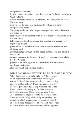 compliance is shown
by the results of initiatives undertaken by Catholic Healthcare
West (CHW),
which operates hospitals in Arizona, Nevada, and California.
The company
implemented a program designed to reduce workers’
compensation claims.
The program began with upper management, whose bonuses
were tied to
reducing costs associated with worker injuries. Organizational
leaders care-
fully measured and monitored the number and severity of
injuries and were
given clear responsibilities to ensure that information was
obtained and
communicated throughout the organization. The end result has
been a 50
percent decrease in the cost of workers’ compensation claims.
For CHW, com-
pliance with safety guidelines therefore not only made
employees safer but
also increased bottom-line profits.
WHAT CAN ORGANIZATIONS DO TO PROMOTE SAFETY?
What factors explain safe behavior? Is creation
of an organizational climate that encourages
safety the key? Are some people just more safety
conscious than others? Does emphasizing safety
decrease productivity? Craig Wallace and Gilad
Chen conducted a study to find the answers
to these questions. They collected data from
254 employees organized into 50 work groups.
They assessed safety climate by measuring the
extent to which supervisors emphasized compli-
ance with safe procedures. They asked employees
to report their conscientiousness, which captures
 