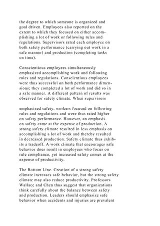 the degree to which someone is organized and
goal driven. Employees also reported on the
extent to which they focused on either accom-
plishing a lot of work or following rules and
regulations. Supervisors rated each employee on
both safety performance (carrying out work in a
safe manner) and production (completing tasks
on time).
Conscientious employees simultaneously
emphasized accomplishing work and following
rules and regulations. Conscientious employees
were thus successful on both performance dimen-
sions; they completed a lot of work and did so in
a safe manner. A different pattern of results was
observed for safety climate. When supervisors
emphasized safety, workers focused on following
rules and regulations and were thus rated higher
on safety performance. However, an emphasis
on safety came at the expense of production. A
strong safety climate resulted in less emphasis on
accomplishing a lot of work and thereby resulted
in decreased production. Safety climate thus exhib-
its a tradeoff. A work climate that encourages safe
behavior does result in employees who focus on
rule compliance, yet increased safety comes at the
expense of productivity.
The Bottom Line. Creation of a strong safety
climate increases safe behavior, but the strong safety
climate may also reduce productivity. Professors
Wallace and Chen thus suggest that organizations
think carefully about the balance between safety
and production. Leaders should emphasize safe
behavior when accidents and injuries are prevalent
 