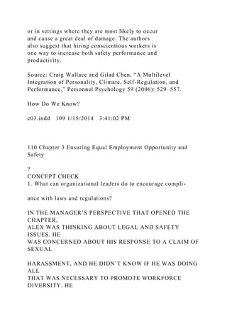 or in settings where they are most likely to occur
and cause a great deal of damage. The authors
also suggest that hiring conscientious workers is
one way to increase both safety performance and
productivity.
Source: Craig Wallace and Gilad Chen, “A Multilevel
Integration of Personality, Climate, Self-Regulation, and
Performance,” Personnel Psychology 59 (2006): 529–557.
How Do We Know?
c03.indd 109 1/15/2014 3:41:02 PM
110 Chapter 3 Ensuring Equal Employment Opportunity and
Safety
?
CONCEPT CHECK
1. What can organizational leaders do to encourage compli-
ance with laws and regulations?
IN THE MANAGER’S PERSPECTIVE THAT OPENED THE
CHAPTER,
ALEX WAS THINKING ABOUT LEGAL AND SAFETY
ISSUES. HE
WAS CONCERNED ABOUT HIS RESPONSE TO A CLAIM OF
SEXUAL
HARASSMENT, AND HE DIDN’T KNOW IF HE WAS DOING
ALL
THAT WAS NECESSARY TO PROMOTE WORKFORCE
DIVERSITY. HE
 