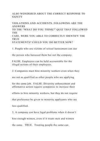 ALSO WONDERED ABOUT THE CORRECT RESPONSE TO
SAFETY
VIOLATIONS AND ACCIDENTS. FOLLOWING ARE THE
ANSWERS
TO THE “WHAT DO YOU THINK?” QUIZ THAT FOLLOWED
THE
CASE. WERE YOU ABLE TO CORRECTLY IDENTIFY THE
TRUE
STATEMENTS? COULD YOU DO BETTER NOW?
1. People who are victims of sexual harassment can sue
the person who harassed them but not the company.
FALSE. Employers can be held accountable for the
illegal actions of their employees.
2. Companies must hire minority workers even when they
are not as qualified as other people who are applying
for the same job. FALSE. Diversity enhancement and
affirmative action require companies to increase their
efforts to hire minority workers, but they do not require
that preference be given to minority applicants who are
less qualified.
3. A company can have legal problems when it doesn’t
hire enough women, even if it treats men and women
the same. TRUE. Treating people the same can
 