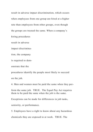 result in adverse impact discrimination, which occurs
when employees from one group are hired at a higher
rate than employees from other groups, even though
the groups are treated the same. When a company’s
hiring procedures
result in adverse
impact discrimina-
tion, the company
is required to dem-
onstrate that the
procedures identify the people most likely to succeed
on the job.
4. Men and women must be paid the same when they per-
form the same job. TRUE. The Equal Pay Act requires
them to be paid the same when the job is the same.
Exceptions can be made for differences in job tasks,
seniority, or performance.
5. Employees have a right to know about any hazardous
chemicals they are exposed to at work. TRUE. The
 