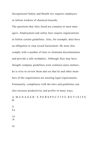 Occupational Safety and Health Act requires employers
to inform workers of chemical hazards.
The questions that Alex faced are common to most man-
agers. Employment and safety laws require organizations
to follow certain guidelines. Alex, for example, does have
an obligation to stop sexual harassment. He must also
comply with a number of laws to eliminate discrimination
and provide a safe workplace. Although Alex may have
thought company guidelines were common-sense matters,
he is wise to review them and see that he and other mem-
bers of the organization are meeting legal requirements.
Fortunately, compliance with the laws and guidelines can
also increase productivity and profits in many ways.
A M A N A G E R ’ S P E R S P E C T I V E R E V I S I T E
D
©
La
va
/b
ey
 