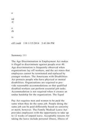 o
nd
/C
o
rb
is
c03.indd 110 1/15/2014 3:41:06 PM
Summary 111
The Age Discrimination in Employment Act makes
it illegal to discriminate against people over 40.
Age discrimination is frequently observed when
organizations lay off workers, and the act states that
employees cannot be terminated and replaced by
younger workers. The Americans with Disabilities
Act protects people who have physical or mental
disabilities. Organizations are required to pro-
vide reasonable accommodations so that qualified
disabled workers can perform essential job tasks.
Accommodation is not required when it creates an
undue hardship for the organization. The Equal
Pay Act requires men and women to be paid the
same when they do the same job. People doing the
same job can be paid differently based on seniority
or merit, however. The Family Medical Leave Act
provides employees with the opportunity to take up
to 12 weeks of unpaid leave. Acceptable reasons for
taking the leave include personal illness, illness of
 