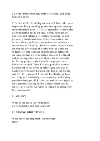 a direct family member, birth of a child, and adop-
tion of a child.
Title VII of the Civil Rights Act of 1964 is the most
important law providing protection against employ-
ment discrimination. Title VII specifically prohibits
discrimination based on race, color, national ori-
gin, sex, and religion. Disparate treatment is one
generally prohibited form of discrimination that
occurs when employees and potential employees
are treated differently. Adverse impact occurs when
employees are treated the same but the outcome
in terms of employment opportunity is different.
Adverse impact discrimination can also be illegal
unless an organization can show that its methods
for hiring people truly identify the people most
likely to succeed. Title VII also prohibits sexual
harassment in the form of either quid pro quo or
hostile environment harassment. The Civil Rights
Act of 1991 extended Title VII by clarifying bur-
den of proof, outlawing race-norming, and adding
punitive damages. U.S. discrimination laws apply to
most people working in the United States and to
most U.S. citizens working in foreign countries for
U.S. companies.
SUMMARY
What is the main law relating to
discrimination and employment?
LEARNING OBJECTIVE 1
What are other important employment
laws?
 