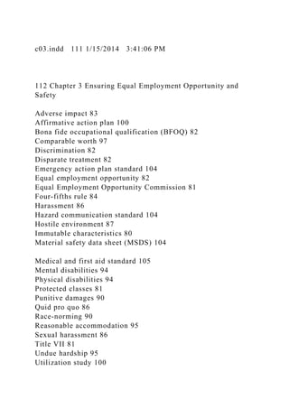 c03.indd 111 1/15/2014 3:41:06 PM
112 Chapter 3 Ensuring Equal Employment Opportunity and
Safety
Adverse impact 83
Affirmative action plan 100
Bona fide occupational qualification (BFOQ) 82
Comparable worth 97
Discrimination 82
Disparate treatment 82
Emergency action plan standard 104
Equal employment opportunity 82
Equal Employment Opportunity Commission 81
Four-fifths rule 84
Harassment 86
Hazard communication standard 104
Hostile environment 87
Immutable characteristics 80
Material safety data sheet (MSDS) 104
Medical and first aid standard 105
Mental disabilities 94
Physical disabilities 94
Protected classes 81
Punitive damages 90
Quid pro quo 86
Race-norming 90
Reasonable accommodation 95
Sexual harassment 86
Title VII 81
Undue hardship 95
Utilization study 100
 