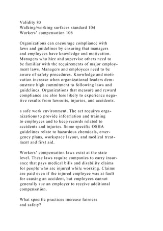 Validity 83
Walking/working surfaces standard 104
Workers’ compensation 106
Organizations can encourage compliance with
laws and guidelines by ensuring that managers
and employees have knowledge and motivation.
Managers who hire and supervise others need to
be familiar with the requirements of major employ-
ment laws. Managers and employees need to be
aware of safety procedures. Knowledge and moti-
vation increase when organizational leaders dem-
onstrate high commitment to following laws and
guidelines. Organizations that measure and reward
compliance are also less likely to experience nega-
tive results from lawsuits, injuries, and accidents.
a safe work environment. The act requires orga-
nizations to provide information and training
to employees and to keep records related to
accidents and injuries. Some specific OSHA
guidelines relate to hazardous chemicals, emer-
gency plans, workspace layout, and medical treat-
ment and first aid.
Workers’ compensation laws exist at the state
level. These laws require companies to carry insur-
ance that pays medical bills and disability claims
for people who are injured while working. Claims
are paid even if the injured employee was at fault
for causing an accident, but employees cannot
generally sue an employer to receive additional
compensation.
What specific practices increase fairness
and safety?
 